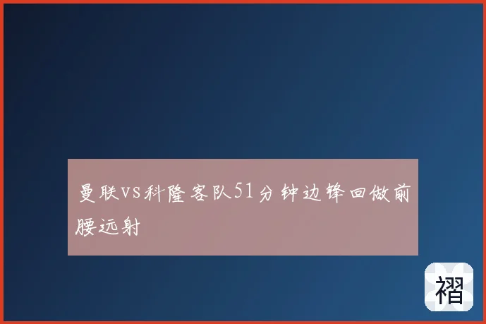 曼联vs科隆客队51分钟边锋回做前腰远射